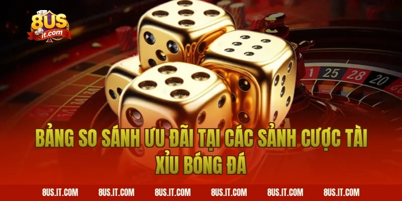 Bảng So Sánh Ưu Đãi Tại Các Sảnh Cược Tài Xỉu Bóng Đá
